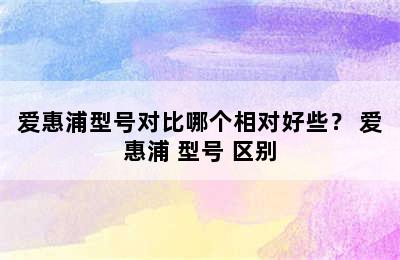 爱惠浦型号对比哪个相对好些？ 爱惠浦 型号 区别